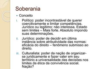Soberania
 Conceito
I. Político: poder incontrastável de querer
coercitivamente e limitar competências.
Jurídico ou legítimo: não interessa. Estado
sem limites – Mais forte. Absoluto impondo
suas determinações.
II. Jurídico: poder de decidir em última
instância sobre atributividade das normas:
eficácia do direito – fenômeno submisso ao
direito.
III. Culturalista: poder da nação de organizar-
se juridicamente e fazer valer em seu
território a universalidade das decisões nos
limites da ética da convivência social.
Nação?
 
