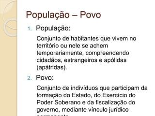 População – Povo
1. População:
Conjunto de habitantes que vivem no
território ou nele se achem
temporariamente, compreendendo
cidadãos, estrangeiros e apólidas
(apátridas).
2. Povo:
Conjunto de indivíduos que participam da
formação do Estado, do Exercício do
Poder Soberano e da fiscalização do
governo, mediante vínculo jurídico
 