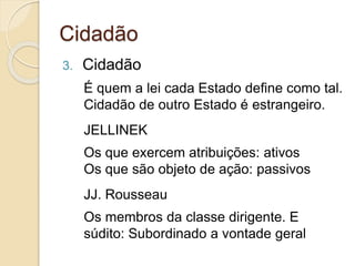 Cidadão
3. Cidadão
É quem a lei cada Estado define como tal.
Cidadão de outro Estado é estrangeiro.
JELLINEK
Os que exercem atribuições: ativos
Os que são objeto de ação: passivos
JJ. Rousseau
Os membros da classe dirigente. E
súdito: Subordinado a vontade geral
 