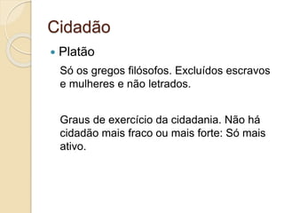 Cidadão
 Platão
Só os gregos filósofos. Excluídos escravos
e mulheres e não letrados.
Graus de exercício da cidadania. Não há
cidadão mais fraco ou mais forte: Só mais
ativo.
 