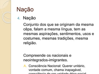 Nação
4. Nação
Conjunto dos que se originam da mesma
cêpa, falam a mesma língua, tem as
mesmas aspirações, sentimentos, usos e
costumes, mesmas tradições, mesma
religião.
Compreende os nacionais e
neointegrados-imigrantes.
A. Consciência Nacional: Querer unitário,
vontade comum, chama inapagável,
 