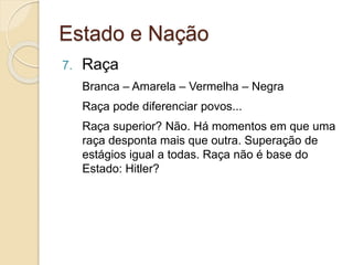 Estado e Nação
7. Raça
Branca – Amarela – Vermelha – Negra
Raça pode diferenciar povos...
Raça superior? Não. Há momentos em que uma
raça desponta mais que outra. Superação de
estágios igual a todas. Raça não é base do
Estado: Hitler?
 