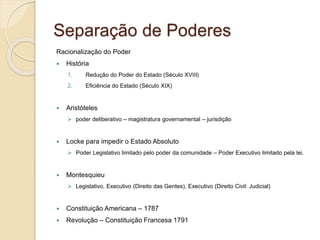 Separação de Poderes
Racionalização do Poder
 História
1. Redução do Poder do Estado (Século XVIII)
2. Eficiência do Estado (Século XIX)
 Aristóteles
 poder deliberativo – magistratura governamental – jurisdição
 Locke para impedir o Estado Absoluto
 Poder Legislativo limitado pelo poder da comunidade – Poder Executivo limitado pela lei.
 Montesquieu
 Legislativo, Executivo (Direito das Gentes), Executivo (Direito Civil: Judicial)
 Constituição Americana – 1787
 Revolução – Constituição Francesa 1791
 