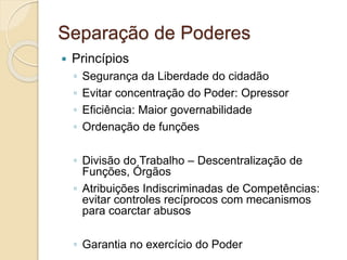 Separação de Poderes
 Princípios
◦ Segurança da Liberdade do cidadão
◦ Evitar concentração do Poder: Opressor
◦ Eficiência: Maior governabilidade
◦ Ordenação de funções
◦ Divisão do Trabalho – Descentralização de
Funções, Órgãos
◦ Atribuições Indiscriminadas de Competências:
evitar controles recíprocos com mecanismos
para coarctar abusos
◦ Garantia no exercício do Poder
 