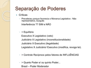Separação de Poderes
 Críticas
◦ Prevaleceu porque favorecia o Monarca Legislativo : Não
representativo, burguês
Interferência ?? SIM e NÃO
◦ > Equilíbrio
Executivo X Legislativo (veto)
Judiciário X Legislativo (inconstitucionalidade)
Judiciário X Executivo (ilegalidade)
Legislativo X Judiciário/ Executivo (modifica, revoga lei).
◦ > Controle Recíproco pelos fatores de INFLUÊNCIAS
◦ > Quarto Poder e/ ou quinto Poder...
Brasil – Poder Moderador
 