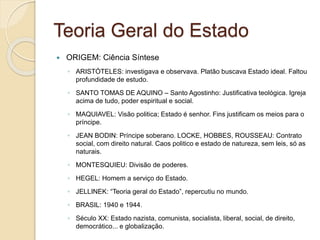 Teoria Geral do Estado
 ORIGEM: Ciência Síntese
◦ ARISTÓTELES: investigava e observava. Platão buscava Estado ideal. Faltou
profundidade de estudo.
◦ SANTO TOMAS DE AQUINO – Santo Agostinho: Justificativa teológica. Igreja
acima de tudo, poder espiritual e social.
◦ MAQUIAVEL: Visão politica; Estado é senhor. Fins justificam os meios para o
príncipe.
◦ JEAN BODIN: Príncipe soberano. LOCKE, HOBBES, ROUSSEAU: Contrato
social, com direito natural. Caos politico e estado de natureza, sem leis, só as
naturais.
◦ MONTESQUIEU: Divisão de poderes.
◦ HEGEL: Homem a serviço do Estado.
◦ JELLINEK: “Teoria geral do Estado”, repercutiu no mundo.
◦ BRASIL: 1940 e 1944.
◦ Século XX: Estado nazista, comunista, socialista, liberal, social, de direito,
democrático... e globalização.
 