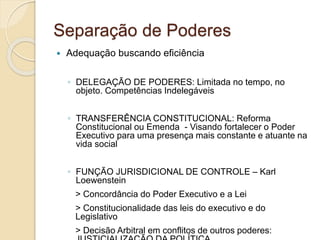 Separação de Poderes
 Adequação buscando eficiência
◦ DELEGAÇÃO DE PODERES: Limitada no tempo, no
objeto. Competências Indelegáveis
◦ TRANSFERÊNCIA CONSTITUCIONAL: Reforma
Constitucional ou Emenda - Visando fortalecer o Poder
Executivo para uma presença mais constante e atuante na
vida social
◦ FUNÇÃO JURISDICIONAL DE CONTROLE – Karl
Loewenstein
> Concordância do Poder Executivo e a Lei
> Constitucionalidade das leis do executivo e do
Legislativo
> Decisão Arbitral em conflitos de outros poderes:
 