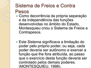Sistema de Freios e Contra
Pesos
 Como decorrência da própria separação
e da independência das funções
desenvolvidas no âmbito do Estado,
Montesquieu criou o Sistema de Freios e
Contrapesos.
 Este Sistema significava a limitação do
poder pelo próprio poder; ou seja, cada
poder deveria ser autônomo e exercer a
função que lhe fora atribuída, ao passo
que o exercício desta função deveria ser
controlado pelos demais poderes.
(MONTESQUIEU, 1998).
 