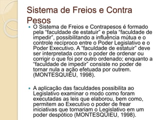 Sistema de Freios e Contra
Pesos
 O Sistema de Freios e Contrapesos é formado
pela “faculdade de estatuir” e pela “faculdade de
impedir”, possibilitando a influência mútua e o
controle recíproco entre o Poder Legislativo e o
Poder Executivo. A “faculdade de estatuir” deve
ser interpretada como o poder de ordenar ou
corrigir o que foi por outro ordenado; enquanto a
“faculdade de impedir” consiste no poder de
tornar nula a ação efetuada por outrem.
(MONTESQUIEU, 1998).
 A aplicação das faculdades possibilita ao
Legislativo examinar o modo como foram
executadas as leis que elaborou, bem como,
permitem ao Executivo o poder de frear
iniciativas que tornariam o Legislativo em um
poder despótico (MONTESQUIEU, 1998).
 