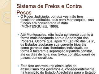 Sistema de Freios e Contra
Pesos
 O Poder Judiciário, por sua vez, não tem
faculdade atribuída, pois para Montesquieu, sua
função era considerada restrita.
(MONTESQUIEU, 1998).
 Até Montesquieu, não havia consenso quanto à
forma mais adequada para a Separação dos
Poderes. Ocorre que, após “O Espírito das Leis”,
os Estados adotaram sua corrente tripartite
como garantia das liberdades individuais, de
forma a fazerem a separação tripartida constar,
até os dias de hoje, nos textos constitucionais de
países democráticos.
 Este fato acarretou na diminuição do
absolutismo dos governos e, consequentemente,
na transição do Estado Absolutista para o Estado
 