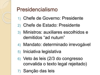 Presidencialismo
1) Chefe de Governo: Presidente
2) Chefe de Estado: Presidente
3) Ministros: auxiliares escolhidos e
demitidos “ad nutum”
4) Mandato: determinado irrevogável
5) Iniciativa legislativa
6) Veto às leis (2/3 do congresso
convalida o texto legal rejeitado)
7) Sanção das leis
 