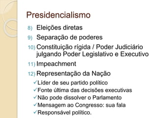Presidencialismo
8) Eleições diretas
9) Separação de poderes
10) Constituição rígida / Poder Judiciário
julgando Poder Legislativo e Executivo
11) Impeachment
12) Representação da Nação
Líder de seu partido político
Fonte última das decisões executivas
Não pode dissolver o Parlamento
Mensagem ao Congresso: sua fala
Responsável político.
 
