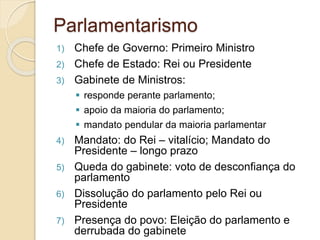 1) Chefe de Governo: Primeiro Ministro
2) Chefe de Estado: Rei ou Presidente
3) Gabinete de Ministros:
 responde perante parlamento;
 apoio da maioria do parlamento;
 mandato pendular da maioria parlamentar
4) Mandato: do Rei – vitalício; Mandato do
Presidente – longo prazo
5) Queda do gabinete: voto de desconfiança do
parlamento
6) Dissolução do parlamento pelo Rei ou
Presidente
7) Presença do povo: Eleição do parlamento e
derrubada do gabinete
Parlamentarismo
 