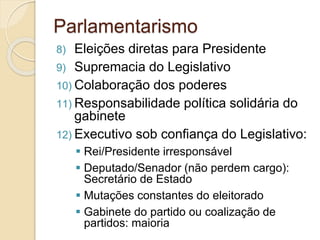 8) Eleições diretas para Presidente
9) Supremacia do Legislativo
10) Colaboração dos poderes
11) Responsabilidade política solidária do
gabinete
12) Executivo sob confiança do Legislativo:
 Rei/Presidente irresponsável
 Deputado/Senador (não perdem cargo):
Secretário de Estado
 Mutações constantes do eleitorado
 Gabinete do partido ou coalização de
partidos: maioria
Parlamentarismo
 