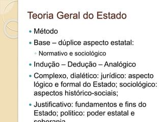 Teoria Geral do Estado
 Método
 Base – dúplice aspecto estatal:
◦ Normativo e sociológico
 Indução – Dedução – Analógico
 Complexo, dialético: jurídico: aspecto
lógico e formal do Estado; sociológico:
aspectos histórico-sociais;
 Justificativo: fundamentos e fins do
Estado; politico: poder estatal e
 