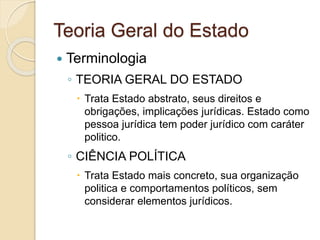 Teoria Geral do Estado
 Terminologia
◦ TEORIA GERAL DO ESTADO
 Trata Estado abstrato, seus direitos e
obrigações, implicações jurídicas. Estado como
pessoa jurídica tem poder jurídico com caráter
politico.
◦ CIÊNCIA POLÍTICA
 Trata Estado mais concreto, sua organização
politica e comportamentos políticos, sem
considerar elementos jurídicos.
 
