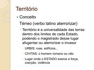 Território
 Conceito
Térreo (verbo latino aterrorizar)
◦ Território é a universalidade das terras
dentro dos limites de cada Estado,
podendo o magistrado desse lugar
afugentar ou aterrorizar o invasor
 URBIS: ruas, edifícios...
 CIVITAS: o homem romano ou não
 Lugar onde o ESTADO exerce a força,
coerção, violência
 