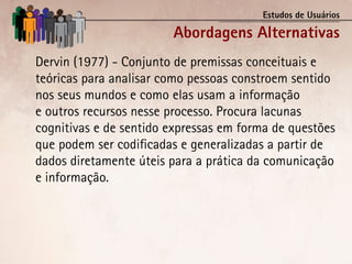 Estudos de Usuários

                        Abordagens Alternativas
Dervin (1977) - Conjunto de premissas conceituais e
teóricas para analisar como pessoas constroem sentido
nos seus mundos e como elas usam a informação
e outros recursos nesse processo. Procura lacunas
cognitivas e de sentido expressas em forma de questões
que podem ser codificadas e generalizadas a partir de
dados diretamente úteis para a prática da comunicação
e informação.
 