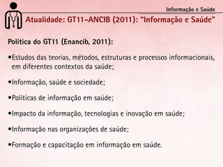 Informação e Saúde
      Atualidade: GT11-ANCIB (2011): “Informação e Saúde”

Política do GT11 (Enancib, 2011):

•	 studos	das	teorias,	métodos,	estruturas	e	processos	informacionais,	
 E
 em	diferentes	contextos	da	saúde;

•	nformação,	saúde	e	sociedade;
 I

•	 olíticas	de	informação	em	saúde;
 P

•	mpacto	da	informação,	tecnologias	e	inovação	em	saúde;
 I

•	nformação	nas	organizações	de	saúde;
 I

•	 ormação	e	capacitação	em	informação	em	saúde.
 F
 