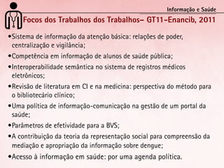 Informação e Saúde
     Focos dos Trabalhos dos Trabalhos– GT11-Enancib, 2011
•	 istema	de	informação	da	atenção	básica:	relações	de	poder,	
 S
 centralização	e	vigilância;
•	 ompetência	em	informação	de	alunos	de	saúde	pública;
 C
•	 nteroperabilidade	semântica	no	sistema	de	registros	médicos	
 I
 eletrônicos;
•	 evisão	de	literatura	em	CI	e	na	medicina:	perspectiva	do	método	para	
 R
 o	bibliotecário	clínico;
•	 ma	política	de	informação-comunicação	na	gestão	de	um	portal	da	
 U
 saúde;
•	 arâmetros	de	efetividade	para	a	BVS;
 P
•	 	contribuição	da	teoria	da	representação	social	para	compreensão	da	
 A
 mediação	e	apropriação	da	informação	sobre	dengue;
•	 cesso	à	informação	em	saúde:	por	uma	agenda	política.
 A
 