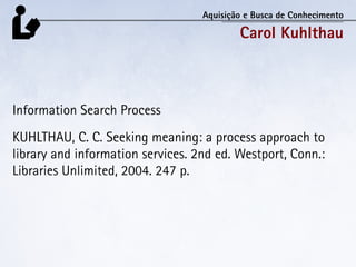 Aquisição e Busca de Conhecimento

                                           Carol Kuhlthau



Information Search Process
KUHLTHAU, C. C. Seeking meaning: a process approach to
library and information services. 2nd ed. Westport, Conn.:
Libraries Unlimited, 2004. 247 p.
 