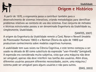 Usabilidade

                                                  Origem e Histórico
 A partir de 1970, a ergonomia passa a contribuir também para o
desenvolvimento de sistemas interativos, criando metodologias para identificar
problemas relativos ao contexto de uso dos sistemas. Esse conjunto de métodos
e técnicas estruturadas passou a ser denominado Engenharia da Usabilidade ou,
simplesmente, Usabilidade.
                                                                (SANTOS, 2007)
A origem da Engenharia da Usabilidade remete a Card, Noran e Newell (modelo
do Processador Humano 1983) e a Norman (Teoria da ação de 1989) que
produziram conhecimento sobre modelos cognitivos humanos.
A usabilidade tem suas raízes na Ciência Cognitiva, e este termo começou a ser
usado na década de 80 como substituto da expressão “user-friendly” (amigável).
A expressão era considerada muito subjetiva, visto que uma máquina não deve
ser amigável, apenas não deve interferir nas tarefas dos usuários. Além disso,
diferentes usuários possuem diferentes necessidades, assim, uma máquina /
sistema pode ser amigável para alguns usuários e não para outros.
                                                                      (DIAS, 2003)
 