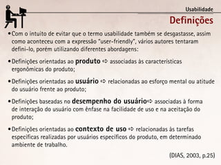 Usabilidade

                                                               Definições
•	Com o intuito de evitar que o termo usabilidade também se desgastasse, assim
  como aconteceu com a expressão “user-friendly”, vários autores tentaram
  defini-lo, porém utilizando diferentes abordagens:
•	Definições orientadas ao produto  associadas às características
  ergonômicas do produto;
•	Definições orientadas ao usuário  relacionadas ao esforço mental ou atitude
  do usuário frente ao produto;
•	Definições baseadas no desempenho do usuário associadas à forma
  de interação do usuário com ênfase na facilidade de uso e na aceitação do
  produto;
•	Definições orientadas ao contexto de uso  relacionadas às tarefas
  específicas realizadas por usuários específicos do produto, em determinado
  ambiente de trabalho.
                                                               (DIAS, 2003, p.25)
 