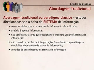 Estudos de Usuários

                                        Abordagem Tradicional
Abordagem tradicional ou paradigma clássico - estudos
direcionados sob a ótica do SISTEMA de informação.
   •	 como as bibliotecas e os centros de informação são utilizados;
   •	 usuário é apenas informante;
   •	 não verifica os fatores que ocasionam o encontro usuário/sistemas de
      informação;
   •	 não considera tarefas de interpretação, formulação e aprendizagem
      envolvidas no processo de busca da informação;
   •	 voltados às organizações e sistemas de informação.
 