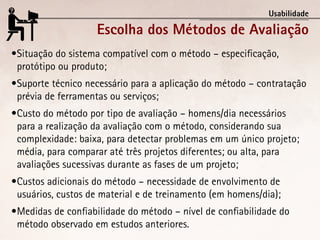 Usabilidade

                    Escolha dos Métodos de Avaliação
•	 ituação do sistema compatível com o método – especificação,
 S
 protótipo ou produto;
•	 uporte técnico necessário para a aplicação do método – contratação
 S
 prévia de ferramentas ou serviços;
•	 usto do método por tipo de avaliação – homens/dia necessários
 C
 para a realização da avaliação com o método, considerando sua
 complexidade: baixa, para detectar problemas em um único projeto;
 média, para comparar até três projetos diferentes; ou alta, para
 avaliações sucessivas durante as fases de um projeto;
•	 ustos adicionais do método – necessidade de envolvimento de
 C
 usuários, custos de material e de treinamento (em homens/dia);
•	 edidas de confiabilidade do método – nível de confiabilidade do
 M
 método observado em estudos anteriores.
 