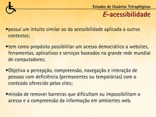 Estudos de Usuários Tetraplégicos

                                               E-acessibilidade
•	 ossui um intuito similar ao da acessibilidade aplicada a outros
 p
 contextos;

•	 em como propósito possibilitar um acesso democrático a websites,
 t
 ferramentas, aplicativos e serviços baseados na grande rede mundial
 de computadores;

•	 bjetiva a percepção, compreensão, navegação e interação de
 O
 pessoas com deficiência (permanentes ou temporárias) com o
 conteúdo oferecido pelos sites;

•	 issão de remover barreiras que dificultam ou impossibilitam o
 m
 acesso e a compreensão da informação em ambientes web.
 
