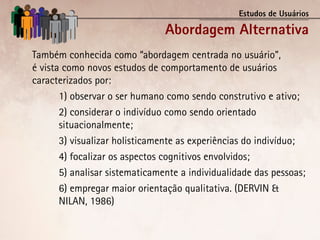 Estudos de Usuários

                                Abordagem Alternativa
Também conhecida como “abordagem centrada no usuário”,
é vista como novos estudos de comportamento de usuários
caracterizados por:
       1) observar o ser humano como sendo construtivo e ativo;
       2) considerar o indivíduo como sendo orientado
       situacionalmente;
       3) visualizar holisticamente as experiências do indivíduo;
       4) focalizar os aspectos cognitivos envolvidos;
       5) analisar sistematicamente a individualidade das pessoas;
       6) empregar maior orientação qualitativa. (DERVIN &
       NILAN, 1986)
 