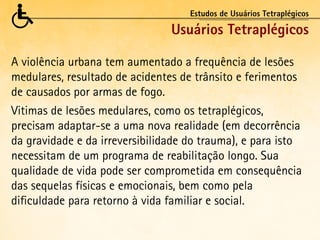 Estudos de Usuários Tetraplégicos

                                Usuários Tetraplégicos

A violência urbana tem aumentado a frequência de lesões
medulares, resultado de acidentes de trânsito e ferimentos
de causados por armas de fogo.
Vitimas de lesões medulares, como os tetraplégicos,
precisam adaptar-se a uma nova realidade (em decorrência
da gravidade e da irreversibilidade do trauma), e para isto
necessitam de um programa de reabilitação longo. Sua
qualidade de vida pode ser comprometida em consequência
das sequelas físicas e emocionais, bem como pela
dificuldade para retorno à vida familiar e social.
 