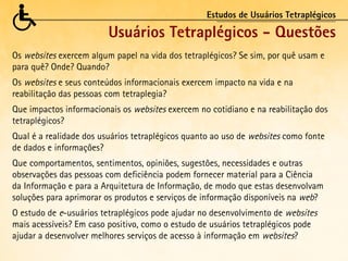 Estudos de Usuários Tetraplégicos

                         Usuários Tetraplégicos - Questões
Os websites exercem algum papel na vida dos tetraplégicos? Se sim, por quê usam e
para quê? Onde? Quando?
Os websites e seus conteúdos informacionais exercem impacto na vida e na
reabilitação das pessoas com tetraplegia?
Que impactos informacionais os websites exercem no cotidiano e na reabilitação dos
tetraplégicos?
Qual é a realidade dos usuários tetraplégicos quanto ao uso de websites como fonte
de dados e informações?
Que comportamentos, sentimentos, opiniões, sugestões, necessidades e outras
observações das pessoas com deficiência podem fornecer material para a Ciência
da Informação e para a Arquitetura de Informação, de modo que estas desenvolvam
soluções para aprimorar os produtos e serviços de informação disponíveis na web?
O estudo de e-usuários tetraplégicos pode ajudar no desenvolvimento de websites
mais acessíveis? Em caso positivo, como o estudo de usuários tetraplégicos pode
ajudar a desenvolver melhores serviços de acesso à informação em websites?
 
