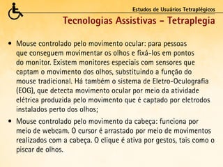 Estudos de Usuários Tetraplégicos

                  Tecnologias Assistivas - Tetraplegia

•	 Mouse	controlado	pelo	movimento	ocular:	para	pessoas	
   que conseguem movimentar os olhos e fixá-los em pontos
   do monitor. Existem monitores especiais com sensores que
   captam o movimento dos olhos, substituindo a função do
   mouse tradicional. Há também o sistema de Eletro-Oculografia
   (EOG), que detecta movimento ocular por meio da atividade
   elétrica produzida pelo movimento que é captado por eletrodos
   instalados perto dos olhos;
•	 Mouse	controlado	pelo	movimento	da	cabeça:	funciona	por	
   meio de webcam. O cursor é arrastado por meio de movimentos
   realizados com a cabeça. O clique é ativa por gestos, tais como o
   piscar de olhos.
 