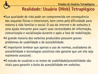 Estudos de Usuários Tetraplégicos

              Realidade: Usuário (Web) Tetraplégico
•	 ua qualidade de vida pode ser comprometida em consequência
 S
 das sequelas físicas e emocionais, bem como pela dificuldade para
 retorno à vida familiar e social. O uso da internet e de websites é
 uma ajuda relevante para suprir suas necessidades de informação,
 comunicação e socialização durante e após a fase de reabilitação.
•	 grande maioria dos websites produzidos possuem graves
 A
 problemas de usabilidade e de acessibilidade.
•	 importante lembrar que apenas o uso de normas, avaliadores de
 É
 acessibilidade e tecnologias assistivas não garante que um site seja
 realmente acessível.
•	 estudo de usuários e os testes de usabilidade/acessibilidade são
 O
 vitais para garantir o êxito da acessibilidade em websites.
 