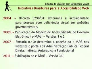 Estudos de Usuários com Deficiência Visual
         Iniciativas Brasileiras para a Acessibilidade Web

2004 - Decreto 5296/04: determina a acessibilidade
      para pessoas com deficiência visual em websites
      governamentais
2005 - Publicação do Modelo de Acessibilidade do Governo
       Eletrônico (e-MAG) – Versões 1 e 2
2007 - Portaria n.º 3: determina a adoção do e-MAG nos
       websites e portais da Administração Pública Federal
       Direta, Indireta, Autárquica e Fundacional
2011 – Publicação do e-MAG – Versão 3.0
 