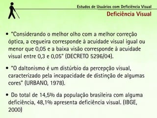 Estudos de Usuários com Deficiência Visual
                                             Deficiência Visual


•	 “Considerando o melhor olho com a melhor correção
 óptica, a cegueira corresponde à acuidade visual igual ou
 menor que 0,05 e a baixa visão corresponde à acuidade
 visual entre 0,3 e 0,05” (DECRETO 5296/04).
•	 “O daltonismo é um distúrbio da percepção visual,
 caracterizado pela incapacidade de distinção de algumas
 cores” (URBANO, 1978).
•	 Do total de 14,5% da população brasileira com alguma
 deficiência, 48,1% apresenta deficiência visual. (IBGE,
 2000)
 