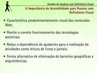 Estudos de Usuários com Deficiência Visual
              A Importância da Acessibilidade para Pessoas com
                                             Deficiência Visual

•	 Característica predominantemente visual dos conteúdos
 Web;
•	 Pemite o correto funcionamento das tecnologias
 assistivas;
•	 Reduz a dependência de ajudantes para a realização de
 atividades como leitura de livros e jornais;
•	 Forma alternativa de eliminação de barreiras geográficas e
 arquitetônicas.
 