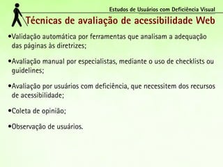 Estudos de Usuários com Deficiência Visual

      Técnicas de avaliação de acessibilidade Web
•	 alidação automática por ferramentas que analisam a adequação
 V
 das páginas às diretrizes;

•	 valiação manual por especialistas, mediante o uso de checklists ou
 A
 guidelines;

•	 valiação por usuários com deficiência, que necessitem dos recursos
 A
 de acessibilidade;

•	 oleta de opinião;
 C

•	 bservação de usuários.
 O
 