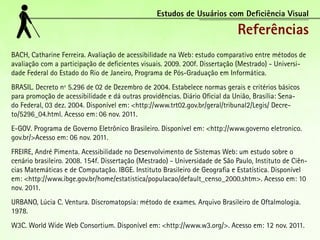 Estudos de Usuários com Deficiência Visual

                                                                              Referências
BACH, Catharine Ferreira. Avaliação de acessibilidade na Web: estudo comparativo entre métodos de
avaliação com a participação de deficientes visuais. 2009. 200f. Dissertação (Mestrado) - Universi-
dade Federal do Estado do Rio de Janeiro, Programa de Pós-Graduação em Informática.
BRASIL. Decreto nº 5.296 de 02 de Dezembro de 2004. Estabelece normas gerais e critérios básicos
para promoção de acessibilidade e dá outras providências. Diário Oficial da União, Brasília: Sena-
do Federal, 03 dez. 2004. Disponível em: <http://www.trt02.gov.br/geral/tribunal2/Legis/ Decre-
to/5296_04.html. Acesso em: 06 nov. 2011.
E-GOV. Programa de Governo Eletrônico Brasileiro. Disponível em: <http://www.governo eletronico.
gov.br/>Acesso em: 06 nov. 2011.
FREIRE, André Pimenta. Acessibilidade no Desenvolvimento de Sistemas Web: um estudo sobre o
cenário brasileiro. 2008. 154f. Dissertação (Mestrado) - Universidade de São Paulo, Instituto de Ciên-
cias Matemáticas e de Computação. IBGE. Instituto Brasileiro de Geografia e Estatística. Disponível
em: <http://www.ibge.gov.br/home/estatistica/populacao/default_censo_2000.shtm>. Acesso em: 10
nov. 2011.
URBANO, Lúcia C. Ventura. Discromatopsia: método de exames. Arquivo Brasileiro de Oftalmologia.
1978.
W3C. World Wide Web Consortium. Disponível em: <http://www.w3.org/>. Acesso em: 12 nov. 2011.
 