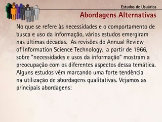 Estudos de Usuários

                        Abordagens Alternativas
No que se refere às necessidades e o comportamento de
busca e uso da informação, vários estudos emergiram
nas últimas décadas. As revisões do Annual Review
of Information Science Technology, a partir de 1966,
sobre “necessidades e usos da informação” mostram a
preocupação com os diferentes aspectos dessa temática.
Alguns estudos vêm marcando uma forte tendência
na utilização de abordagens qualitativas. Vejamos as
principais abordagens:
 