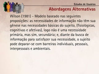 Estudos de Usuários

                          Abordagens Alternativas
Wilson (1981) - Modelo baseado nas seguintes
proposições: as necessidades de informação não têm sua
gênese nas necessidades básicas do sujeito, (fisiológicas,
cognitivas e afetivas), logo não é uma necessidade
primária, mas sim, secundária; e, diante da busca de
informação para satisfazer sua necessidade, o sujeito
pode deparar-se com barreiras individuais, pessoais,
interpessoais e ambientais.
 