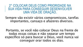 2° COLOCAR DEUS COMO PRIORIDADE NA
SUA VIDA PARA CONSEGUIR DESENVOLVER
UMA VIDA DE ORAÇÃO.
Sempre vão existir vários compromissos, tarefas
importantes, cansaço e afazeres diversos.
Portanto, se você não colocar Deus na frente de
todas essas coisas e não separar um tempo
específico só para buscar a Deus, você nunca vai
conseguir orar todos os dias.
 