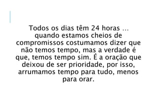Todos os dias têm 24 horas …
quando estamos cheios de
compromissos costumamos dizer que
não temos tempo, mas a verdade é
que, temos tempo sim. É a oração que
deixou de ser prioridade, por isso,
arrumamos tempo para tudo, menos
para orar.
 