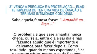 3° VENÇA A PREGUIÇA E A PROTELAÇÃO… ELAS
TE IMPEDEM DE TER UMA VIDA DE ORAÇÃO E
TER MAIS INTIMIDADE COM DEUS.
Sabe aquela famosa frase: “-Amanhã eu
faço…”
O problema é que esse amanhã nunca
chega, ou seja, entra dia e sai dia e não
fazemos aquilo que é importante e
deixamos para fazer depois. Como
resultado, quando menos esperamos já se
 