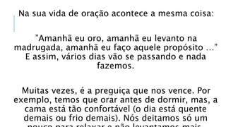 Na sua vida de oração acontece a mesma coisa:
”Amanhã eu oro, amanhã eu levanto na
madrugada, amanhã eu faço aquele propósito …”
E assim, vários dias vão se passando e nada
fazemos.
Muitas vezes, é a preguiça que nos vence. Por
exemplo, temos que orar antes de dormir, mas, a
cama está tão confortável (o dia está quente
demais ou frio demais). Nós deitamos só um
 