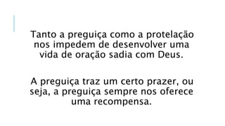 Tanto a preguiça como a protelação
nos impedem de desenvolver uma
vida de oração sadia com Deus.
A preguiça traz um certo prazer, ou
seja, a preguiça sempre nos oferece
uma recompensa.
 