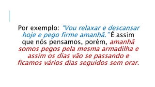 Por exemplo: “Vou relaxar e descansar
hoje e pego firme amanhã.” É assim
que nós pensamos, porém, amanhã
somos pegos pela mesma armadilha e
assim os dias vão se passando e
ficamos vários dias seguidos sem orar.
 