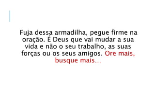 Fuja dessa armadilha, pegue firme na
oração. É Deus que vai mudar a sua
vida e não o seu trabalho, as suas
forças ou os seus amigos. Ore mais,
busque mais…
 