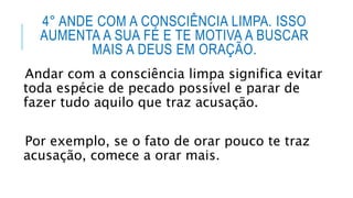 4° ANDE COM A CONSCIÊNCIA LIMPA. ISSO
AUMENTA A SUA FÉ E TE MOTIVA A BUSCAR
MAIS A DEUS EM ORAÇÃO.
Andar com a consciência limpa significa evitar
toda espécie de pecado possível e parar de
fazer tudo aquilo que traz acusação.
Por exemplo, se o fato de orar pouco te traz
acusação, comece a orar mais.
 